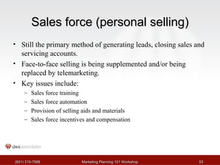 SSaalleess ffoorrccee ((ppeerrssoonnaall sseelllliinngg)) 
• Still the primary method of generating leads, closing sales and 
servicing accounts. 
• Face-to-face selling is being supplemented and/or being 
replaced by telemarketing. 
• Key issues include: 
– Sales force training 
– Sales force automation 
– Provision of selling aids and materials 
– Sales force incentives and compensation 
((665511)) 331155--77558888 MMaarrkkeettiinngg PPllaannnniinngg 110011 WWoorrkksshhoopp 5533 
 