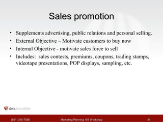 SSaalleess pprroommoottiioonn 
• Supplements advertising, public relations and personal selling. 
• External Objective – Motivate customers to buy now 
• Internal Objective - motivate sales force to sell 
• Includes: sales contests, premiums, coupons, trading stamps, 
videotape presentations, POP displays, sampling, etc. 
((665511)) 331155--77558888 MMaarrkkeettiinngg PPllaannnniinngg 110011 WWoorrkksshhoopp 5544 
 
