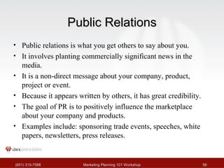PPuubblliicc RReellaattiioonnss 
• Public relations is what you get others to say about you. 
• It involves planting commercially significant news in the 
media. 
• It is a non-direct message about your company, product, 
project or event. 
• Because it appears written by others, it has great credibility. 
• The goal of PR is to positively influence the marketplace 
about your company and products. 
• Examples include: sponsoring trade events, speeches, white 
papers, newsletters, press releases. 
((665511)) 331155--77558888 MMaarrkkeettiinngg PPllaannnniinngg 110011 WWoorrkksshhoopp 5566 
 