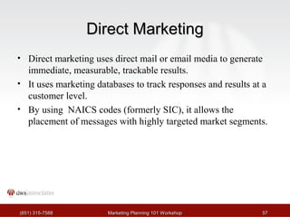 DDiirreecctt MMaarrkkeettiinngg 
• Direct marketing uses direct mail or email media to generate 
immediate, measurable, trackable results. 
• It uses marketing databases to track responses and results at a 
customer level. 
• By using NAICS codes (formerly SIC), it allows the 
placement of messages with highly targeted market segments. 
((665511)) 331155--77558888 MMaarrkkeettiinngg PPllaannnniinngg 110011 WWoorrkksshhoopp 5577 
 