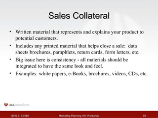 SSaalleess CCoollllaatteerraall 
• Written material that represents and explains your product to 
potential customers. 
• Includes any printed material that helps close a sale: data 
sheets brochures, pamphlets, return cards, form letters, etc. 
• Big issue here is consistency - all materials should be 
integrated to have the same look and feel. 
• Examples: white papers, e-Books, brochures, videos, CDs, etc. 
((665511)) 331155--77558888 MMaarrkkeettiinngg PPllaannnniinngg 110011 WWoorrkksshhoopp 5599 
 