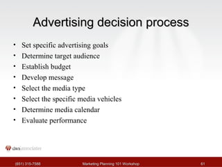 AAddvveerrttiissiinngg ddeecciissiioonn pprroocceessss 
• Set specific advertising goals 
• Determine target audience 
• Establish budget 
• Develop message 
• Select the media type 
• Select the specific media vehicles 
• Determine media calendar 
• Evaluate performance 
((665511)) 331155--77558888 MMaarrkkeettiinngg PPllaannnniinngg 110011 WWoorrkksshhoopp 6611 
 