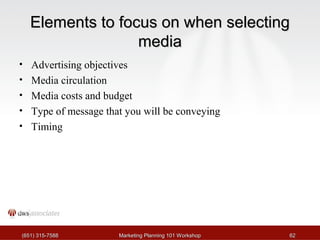 EElleemmeennttss ttoo ffooccuuss oonn wwhheenn sseelleeccttiinngg 
mmeeddiiaa 
• Advertising objectives 
• Media circulation 
• Media costs and budget 
• Type of message that you will be conveying 
• Timing 
((665511)) 331155--77558888 MMaarrkkeettiinngg PPllaannnniinngg 110011 WWoorrkksshhoopp 6622 
 