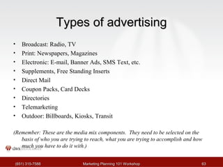 TTyyppeess ooff aaddvveerrttiissiinngg 
• Broadcast: Radio, TV 
• Print: Newspapers, Magazines 
• Electronic: E-mail, Banner Ads, SMS Text, etc. 
• Supplements, Free Standing Inserts 
• Direct Mail 
• Coupon Packs, Card Decks 
• Directories 
• Telemarketing 
• Outdoor: Billboards, Kiosks, Transit 
(Remember: These are the media mix components. They need to be selected on the 
basis of who you are trying to reach, what you are trying to accomplish and how 
much you have to do it with.) 
((665511)) 331155--77558888 MMaarrkkeettiinngg PPllaannnniinngg 110011 WWoorrkksshhoopp 6633 
 