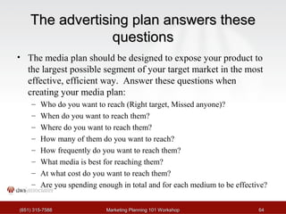 TThhee aaddvveerrttiissiinngg ppllaann aannsswweerrss tthheessee 
qquueessttiioonnss 
• The media plan should be designed to expose your product to 
the largest possible segment of your target market in the most 
effective, efficient way. Answer these questions when 
creating your media plan: 
– Who do you want to reach (Right target, Missed anyone)? 
– When do you want to reach them? 
– Where do you want to reach them? 
– How many of them do you want to reach? 
– How frequently do you want to reach them? 
– What media is best for reaching them? 
– At what cost do you want to reach them? 
– Are you spending enough in total and for each medium to be effective? 
((665511)) 331155--77558888 MMaarrkkeettiinngg PPllaannnniinngg 110011 WWoorrkksshhoopp 6644 
 