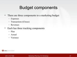 BBuuddggeett ccoommppoonneennttss 
• There are three components to a marketing budget 
– Expenses 
– Transactions (Closes) 
– Revenues 
• Each has three tracking components 
– Plan 
– Actual 
– Variance 
((665511)) 331155--77558888 MMaarrkkeettiinngg PPllaannnniinngg 110011 WWoorrkksshhoopp 6677 
 
