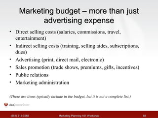 MMaarrkkeettiinngg bbuuddggeett –– mmoorree tthhaann jjuusstt 
aaddvveerrttiissiinngg eexxppeennssee 
• Direct selling costs (salaries, commissions, travel, 
entertainment) 
• Indirect selling costs (training, selling aides, subscriptions, 
dues) 
• Advertising (print, direct mail, electronic) 
• Sales promotion (trade shows, premiums, gifts, incentives) 
• Public relations 
• Marketing administration 
(These are items typically include in the budget, but it is not a complete list.) 
((665511)) 331155--77558888 MMaarrkkeettiinngg PPllaannnniinngg 110011 WWoorrkksshhoopp 6688 
 