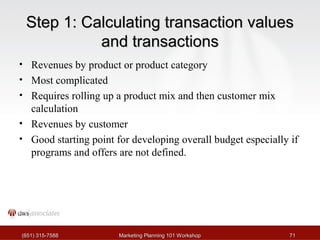 SStteepp 11:: CCaallccuullaattiinngg ttrraannssaaccttiioonn vvaalluueess 
aanndd ttrraannssaaccttiioonnss 
• Revenues by product or product category 
• Most complicated 
• Requires rolling up a product mix and then customer mix 
calculation 
• Revenues by customer 
• Good starting point for developing overall budget especially if 
programs and offers are not defined. 
((665511)) 331155--77558888 MMaarrkkeettiinngg PPllaannnniinngg 110011 WWoorrkksshhoopp 7711 
 