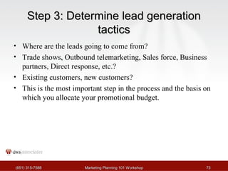 SStteepp 33:: DDeetteerrmmiinnee lleeaadd ggeenneerraattiioonn 
ttaaccttiiccss 
• Where are the leads going to come from? 
• Trade shows, Outbound telemarketing, Sales force, Business 
partners, Direct response, etc.? 
• Existing customers, new customers? 
• This is the most important step in the process and the basis on 
which you allocate your promotional budget. 
((665511)) 331155--77558888 MMaarrkkeettiinngg PPllaannnniinngg 110011 WWoorrkksshhoopp 7733 
 