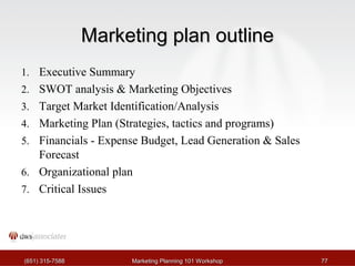 MMaarrkkeettiinngg ppllaann oouuttlliinnee 
1. Executive Summary 
2. SWOT analysis & Marketing Objectives 
3. Target Market Identification/Analysis 
4. Marketing Plan (Strategies, tactics and programs) 
5. Financials - Expense Budget, Lead Generation & Sales 
Forecast 
6. Organizational plan 
7. Critical Issues 
((665511)) 331155--77558888 MMaarrkkeettiinngg PPllaannnniinngg 110011 WWoorrkksshhoopp 7777 
 