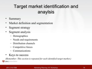 TTaarrggeett mmaarrkkeett iiddeennttiiffiiccaattiioonn aanndd 
aannaayyllssiiss 
• Summary 
• Market definition and segmentation 
• Segment strategy 
• Segment analysis 
– Demographics 
– Needs and requirements 
– Distribution channels 
– Competitive forces 
– Communications 
• Keys to success 
(Remember: This section is repeated for each identified target market.) 
((665511)) 331155--77558888 MMaarrkkeettiinngg PPllaannnniinngg 110011 WWoorrkksshhoopp 7799 
 