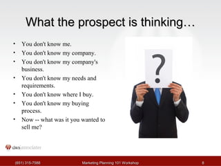 WWhhaatt tthhee pprroossppeecctt iiss tthhiinnkkiinngg…… 
• You don't know me. 
• You don't know my company. 
• You don't know my company's 
business. 
• You don't know my needs and 
requirements. 
• You don't know where I buy. 
• You don't know my buying 
process. 
• Now -- what was it you wanted to 
sell me? 
((665511)) 331155--77558888 MMaarrkkeettiinngg PPllaannnniinngg 110011 WWoorrkksshhoopp 88 
 
