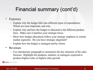 FFiinnaanncciiaall ssuummmmaarryy ((ccoonntt’’dd)) 
• Expenses 
– Explain why the budget falls into different types of expenditures. 
Which are most important, and why. 
– Explain why and how the budget is allocated to the different product 
lines. Make sure it matches your strategic focus. 
– Show how budget allocations follow your strategy emphasis in certain 
market segments. Do you have strategic alignment? 
– Explain how the budget is managed and by whom. 
• Revenues 
– Use introductory paragraph to summarize the key elements of the sales 
forecast. Highlight the products, markets, or managers expected to 
produce highest sales or highest sales growth. 
((665511)) 331155--77558888 MMaarrkkeettiinngg PPllaannnniinngg 110011 WWoorrkksshhoopp 8822 
 