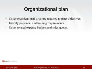 OOrrggaanniizzaattiioonnaall ppllaann 
• Cover organizational structure required to meet objectives. 
• Identify personnel and training requirements. 
• Cover related expense budgets and sales quotas. 
((665511)) 331155--77558888 MMaarrkkeettiinngg PPllaannnniinngg 110011 WWoorrkksshhoopp 8833 
 