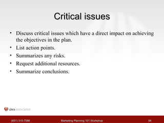 CCrriittiiccaall iissssuueess 
• Discuss critical issues which have a direct impact on achieving 
the objectives in the plan. 
• List action points. 
• Summarizes any risks. 
• Request additional resources. 
• Summarize conclusions. 
((665511)) 331155--77558888 MMaarrkkeettiinngg PPllaannnniinngg 110011 WWoorrkksshhoopp 8844 
 