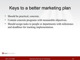 KKeeyyss ttoo aa bbeetttteerr mmaarrkkeettiinngg ppllaann 
• Should be practical, concrete. 
• Contain concrete programs with measurable objectives. 
• Should assign tasks to people or departments with milestones 
and deadlines for tracking implementation. 
((665511)) 331155--77558888 MMaarrkkeettiinngg PPllaannnniinngg 110011 WWoorrkksshhoopp 8855 
 