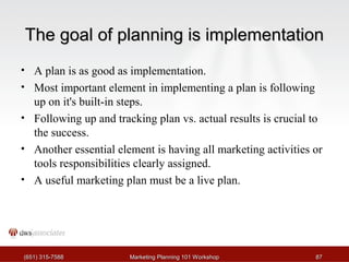 TThhee ggooaall ooff ppllaannnniinngg iiss iimmpplleemmeennttaattiioonn 
• A plan is as good as implementation. 
• Most important element in implementing a plan is following 
up on it's built-in steps. 
• Following up and tracking plan vs. actual results is crucial to 
the success. 
• Another essential element is having all marketing activities or 
tools responsibilities clearly assigned. 
• A useful marketing plan must be a live plan. 
((665511)) 331155--77558888 MMaarrkkeettiinngg PPllaannnniinngg 110011 WWoorrkksshhoopp 8877 
 