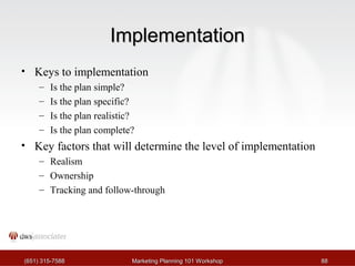 IImmpplleemmeennttaattiioonn 
• Keys to implementation 
– Is the plan simple? 
– Is the plan specific? 
– Is the plan realistic? 
– Is the plan complete? 
• Key factors that will determine the level of implementation 
– Realism 
– Ownership 
– Tracking and follow-through 
((665511)) 331155--77558888 MMaarrkkeettiinngg PPllaannnniinngg 110011 WWoorrkksshhoopp 8888 
 