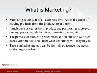 WWhhaatt iiss MMaarrkkeettiinngg?? 
• Marketing is the sum of all activities involved in the chain of 
moving products from the producer to end-user. 
• It includes market research, product and positioning strategy, 
pricing, packaging, distribution, promotion, sales, etc. 
• The purpose of marketing research is to find out who wants or 
needs your product and under what conditions will they buy it. 
• Then marketing strategy can be formulated to meet the needs 
of the target market. 
((665511)) 331155--77558888 MMaarrkkeettiinngg PPllaannnniinngg 110011 WWoorrkksshhoopp 99 
 