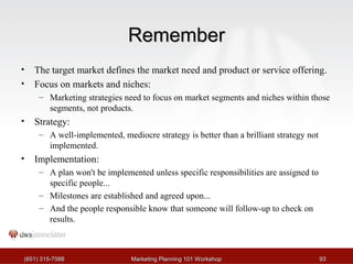 RReemmeemmbbeerr 
• The target market defines the market need and product or service offering. 
• Focus on markets and niches: 
– Marketing strategies need to focus on market segments and niches within those 
segments, not products. 
• Strategy: 
– A well-implemented, mediocre strategy is better than a brilliant strategy not 
implemented. 
• Implementation: 
– A plan won't be implemented unless specific responsibilities are assigned to 
specific people... 
– Milestones are established and agreed upon... 
– And the people responsible know that someone will follow-up to check on 
results. 
((665511)) 331155--77558888 MMaarrkkeettiinngg PPllaannnniinngg 110011 WWoorrkksshhoopp 9933 
 