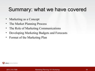 SSuummmmaarryy:: wwhhaatt wwee hhaavvee ccoovveerreedd 
• Marketing as a Concept 
• The Market Planning Process 
• The Role of Marketing Communications 
• Developing Marketing Budgets and Forecasts 
• Format of the Marketing Plan 
((665511)) 331155--77558888 MMaarrkkeettiinngg PPllaannnniinngg 110011 WWoorrkksshhoopp 9944 
 