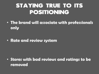 • The brand will associate with professionals
only
• Rate and review system
• Stores with bad reviews and ratings to be
removed
 