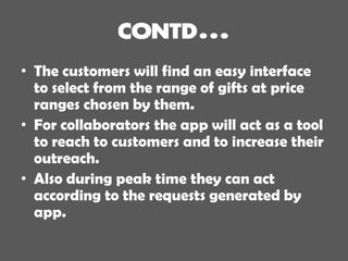 • The customers will find an easy interface
to select from the range of gifts at price
ranges chosen by them.
• For collaborators the app will act as a tool
to reach to customers and to increase their
outreach.
• Also during peak time they can act
according to the requests generated by
app.
 