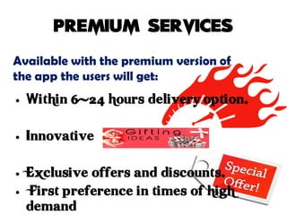Available with the premium version of
the app the users will get:
• Within 6-24 hours delivery option.
• Innovative
• Exclusive offers and discounts.
• First preference in times of high
demand
 