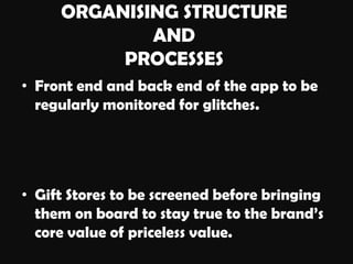 ORGANISING STRUCTURE
AND
PROCESSES
• Front end and back end of the app to be
regularly monitored for glitches.
• Gift Stores to be screened before bringing
them on board to stay true to the brand’s
core value of priceless value.
 