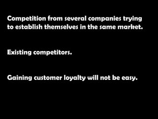 Competition from several companies trying
to establish themselves in the same market.
Existing competitors.
Gaining customer loyalty will not be easy.
 