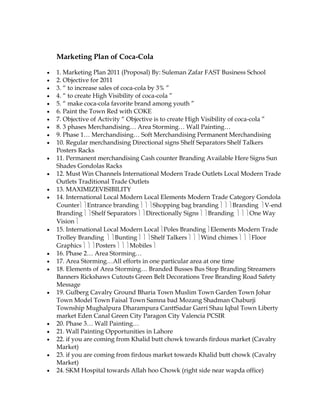 Marketing Plan of Coca-Cola

1. Marketing Plan 2011 (Proposal) By: Suleman Zafar FAST Business School
2. Objective for 2011
3. “ to increase sales of coca-cola by 3% ”
4. “ to create High Visibility of coca-cola ”
5. “ make coca-cola favorite brand among youth ”
6. Paint the Town Red with COKE
7. Objective of Activity “ Objective is to create High Visibility of coca-cola ”
8. 3 phases Merchandising… Area Storming… Wall Painting…
9. Phase 1… Merchandising… Soft Merchandising Permanent Merchandising
10. Regular merchandising Directional signs Shelf Separators Shelf Talkers
Posters Racks
11. Permanent merchandising Cash counter Branding Available Here Signs Sun
Shades Gondolas Racks
12. Must Win Channels International Modern Trade Outlets Local Modern Trade
Outlets Traditional Trade Outlets
13. MAXIMIZEVISIBILITY
14. International Local Modern Local Elements Modern Trade Category Gondola
Counter Entrance branding             Shopping bag branding         Branding V-end
Branding Shelf Separators Directionally Signs Branding                    One Way
Vision
15. International Local Modern Local Poles Branding Elements Modern Trade
Trolley Branding       Bunting       Shelf Talkers     Wind chimes         Floor
Graphics        Posters      Mobiles
16. Phase 2… Area Storming…
17. Area Storming…All efforts in one particular area at one time
18. Elements of Area Storming… Branded Busses Bus Stop Branding Streamers
Banners Rickshaws Cutouts Green Belt Decorations Tree Branding Road Safety
Message
19. Gulberg Cavalry Ground Bharia Town Muslim Town Garden Town Johar
Town Model Town Faisal Town Samna bad Mozang Shadman Chaburji
Township Mughalpura Dharampura CanttSadar Garri Shau Iqbal Town Liberty
market Eden Canal Green City Paragon City Valencia PCSIR
20. Phase 3… Wall Painting…
21. Wall Painting Opportunities in Lahore
22. if you are coming from Khalid butt chowk towards firdous market (Cavalry
Market)
23. if you are coming from firdous market towards Khalid butt chowk (Cavalry
Market)
24. SKM Hospital towards Allah hoo Chowk (right side near wapda office)
 