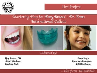 Live Project

      Marketing Plan for ‘Easy Braces’ – Dr. Toms
                International, Calicut




                      Submitted By:
Ajey Sudeep GD                                      Deep Singh
Hitesh Wadhwa                                   Ramneek Bhargava
Sandeep Naik                                      Sohil Malhotra

                                      … Class of 2011 , IIM Kozhikode
 