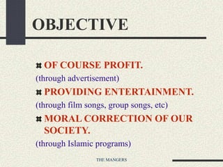 THE MANGERS
OBJECTIVE
OF COURSE PROFIT.
(through advertisement)
PROVIDING ENTERTAINMENT.
(through film songs, group songs, etc)
MORAL CORRECTION OF OUR
SOCIETY.
(through Islamic programs)
 