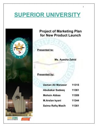 1



SUPERIOR UNIVERSITY

       Project of Marketing Plan
       for New Product Launch



      Presented to:


                      Ms. Ayesha Zahid




      Presented by:



          Usman Ali Manzoor       11315

          Abubakar Sadeeq         11361

          Mohsin Abbas            11309

          M.Arslan kyani          11344

          Saima Rafiq Masih       11361
 
