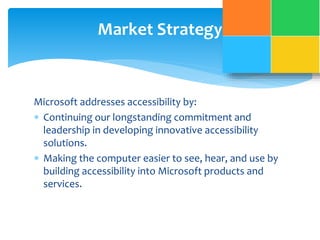 Market Strategy 
Microsoft addresses accessibility by: 
 Continuing our longstanding commitment and 
leadership in developing innovative accessibility 
solutions. 
 Making the computer easier to see, hear, and use by 
building accessibility into Microsoft products and 
services. 
 