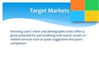 Target Markets 
Knowing users' views and demographic traits offers a 
great potential for personalizing web search results or 
related services such as query suggestion and query 
completion 
 