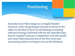 Positioning 
Ironically Great Plains began as an Apple Retailer! 
However, when Doug Burgum became involved in the 
1980s he decided to focus on developing accounting 
software (having confirmed with his old mate Bill Gates 
that he wouldn’t end up in competition with Microsoft) 
and Great Plains became one of the first multi-user 
accounting systems running on true 32-bit Windows. 
 