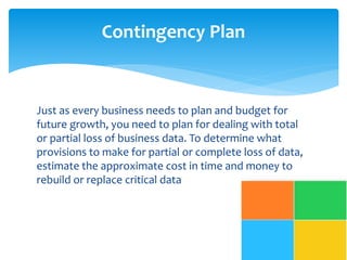 Contingency Plan 
Just as every business needs to plan and budget for 
future growth, you need to plan for dealing with total 
or partial loss of business data. To determine what 
provisions to make for partial or complete loss of data, 
estimate the approximate cost in time and money to 
rebuild or replace critical data 
 