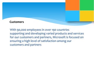 Customers 
With 90,000 employees in over 190 countries 
supporting and developing varied products and services 
for our customers and partners, Microsoft is focused on 
ensuring a high level of satisfaction among our 
customers and partners 
 