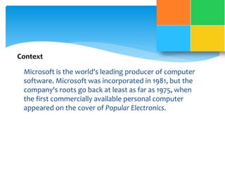 Context 
Microsoft is the world's leading producer of computer 
software. Microsoft was incorporated in 1981, but the 
company's roots go back at least as far as 1975, when 
the first commercially available personal computer 
appeared on the cover of Popular Electronics. 
 