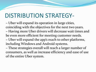 DISTRIBUTION STRATEGY-
– Uber will expand its operation in large cities,
coinciding with the objectives for the next two years.
– Having more Uber drivers will decrease wait times and
be even more efficient for meeting customer needs.
– Uber will expand the app’s reach to other platforms,
including Windows and Android systems.
– These strategies overall will reach a larger number of
consumers, as well as increase efficiency and ease of use
of the entire Uber system.
 