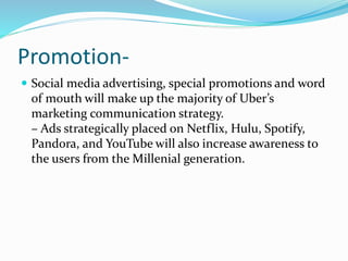 Promotion-
 Social media advertising, special promotions and word
of mouth will make up the majority of Uber’s
marketing communication strategy.
– Ads strategically placed on Netflix, Hulu, Spotify,
Pandora, and YouTube will also increase awareness to
the users from the Millenial generation.
 