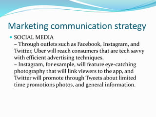 Marketing communication strategy
 SOCIAL MEDIA
– Through outlets such as Facebook, Instagram, and
Twitter, Uber will reach consumers that are tech savvy
with efficient advertising techniques.
– Instagram, for example, will feature eye-catching
photography that will link viewers to the app, and
Twitter will promote through Tweets about limited
time promotions photos, and general information.
 