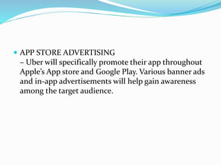 APP STORE ADVERTISING
– Uber will specifically promote their app throughout
Apple’s App store and Google Play. Various banner ads
and in-app advertisements will help gain awareness
among the target audience.
 
