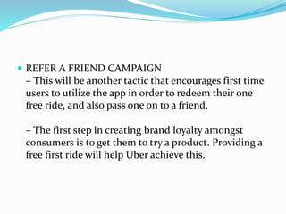  REFER A FRIEND CAMPAIGN
– This will be another tactic that encourages first time
users to utilize the app in order to redeem their one
free ride, and also pass one on to a friend.
– The first step in creating brand loyalty amongst
consumers is to get them to try a product. Providing a
free first ride will help Uber achieve this.
 