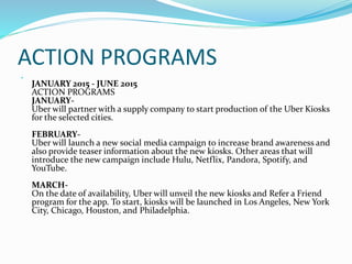 ACTION PROGRAMS

JANUARY 2015 - JUNE 2015
ACTION PROGRAMS
JANUARY-
Uber will partner with a supply company to start production of the Uber Kiosks
for the selected cities.
FEBRUARY-
Uber will launch a new social media campaign to increase brand awareness and
also provide teaser information about the new kiosks. Other areas that will
introduce the new campaign include Hulu, Netflix, Pandora, Spotify, and
YouTube.
MARCH-
On the date of availability, Uber will unveil the new kiosks and Refer a Friend
program for the app. To start, kiosks will be launched in Los Angeles, New York
City, Chicago, Houston, and Philadelphia.
 