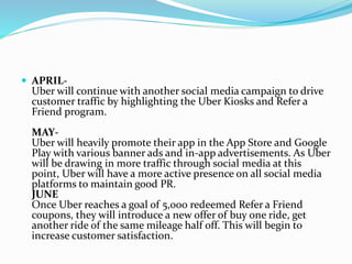  APRIL-
Uber will continue with another social media campaign to drive
customer traffic by highlighting the Uber Kiosks and Refer a
Friend program.
MAY-
Uber will heavily promote their app in the App Store and Google
Play with various banner ads and in-app advertisements. As Uber
will be drawing in more traffic through social media at this
point, Uber will have a more active presence on all social media
platforms to maintain good PR.
JUNE
Once Uber reaches a goal of 5,000 redeemed Refer a Friend
coupons, they will introduce a new offer of buy one ride, get
another ride of the same mileage half off. This will begin to
increase customer satisfaction.
 