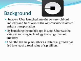 Background
 In 2009, Uber launched into the century-old taxi
industry and transformed the way consumers viewed
private transportation
 By launching the mobile app in 2010, Uber was the
catalyst for using technology to change the taxi
industry
 Over the last six years, Uber’s substantial growth has
led it to reach a total value of $41 billion.
 