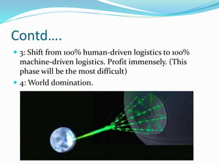 Contd….
 3: Shift from 100% human-driven logistics to 100%
machine-driven logistics. Profit immensely. (This
phase will be the most difficult)
 4: World domination.
 