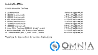 Marketing	
  Plan	
  OMNIA
G)	
  Zyklus	
  Binärbonus	
  /	
  Aufstieg
1.	
  Kickstarter	
  Paket	
   10	
  Zyklen	
  /	
  Tag	
  $1.000,00*
2.	
  $	
  15.000	
  Gesamtumsatz	
   11	
  Zyklen	
  /	
  Tag	
  $1.100,00*
3.	
  $	
  30.000	
  Gesamtumsatz	
   12	
  Zyklen	
  /	
  Tag	
  $1.200,00*
4.	
  $	
  62.500	
  Gesamtumsatz	
   14	
  Zyklen	
  /	
  Tag	
  $1.400,00*
5.	
  $	
  125.000	
  Gesamtumsatz	
   16	
  Zyklen	
  /	
  Tag	
  $1.600,00*
6.	
  $	
  250.000	
  Gesamtumsatz	
   18	
  Zyklen	
  /	
  Tag	
  $1.800,00*
7.	
  $	
  500.000	
  Gesamtumsatz	
   20	
  Zyklen	
  /	
  Tag	
  $2.000,00*	
  
8.	
  Strong	
  Miner Paket	
  oder	
  $750.000	
  Umsatz*	
  gesamt	
   22	
  Zyklen	
  /	
  Tag	
  $2.200,00*	
  
9.	
  Master	
  Miner Paket	
  oder	
  $1	
  Mio Umsatz*	
  gesamt	
   24	
  Zyklen	
  /	
  Tag	
  $2.400,00*
10.	
  Elite	
  Miner Paket	
  oder	
  $1,5	
  Mio Umsatz*	
  gesamt	
   40	
  Zyklen	
  /	
  Tag	
  $4.000,00*
*Auszahlung	
  des	
  Gegenwertes	
  in	
  der	
  jeweiligen	
  Kryptowährung
 
